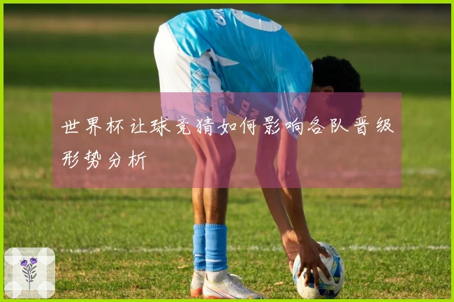 世界杯让球竞猜如何影响各队晋级形势分析