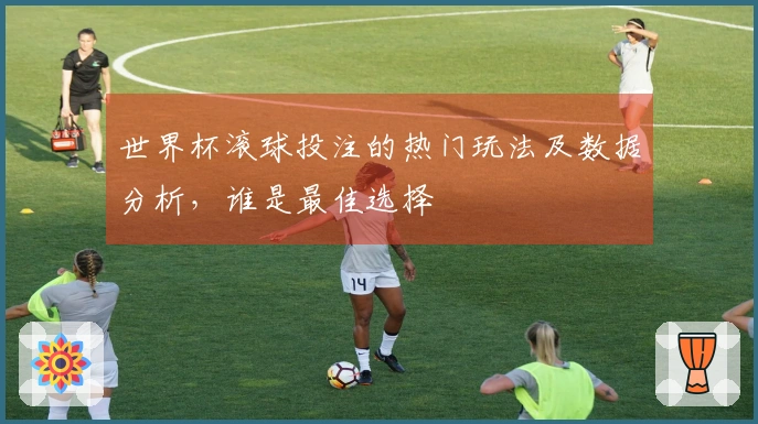 世界杯滚球投注的热门玩法及数据分析，谁是最佳选择