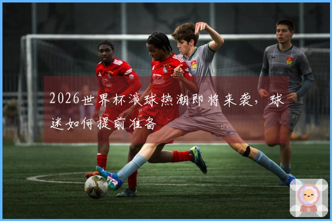 2026世界杯滚球热潮即将来袭，球迷如何提前准备
