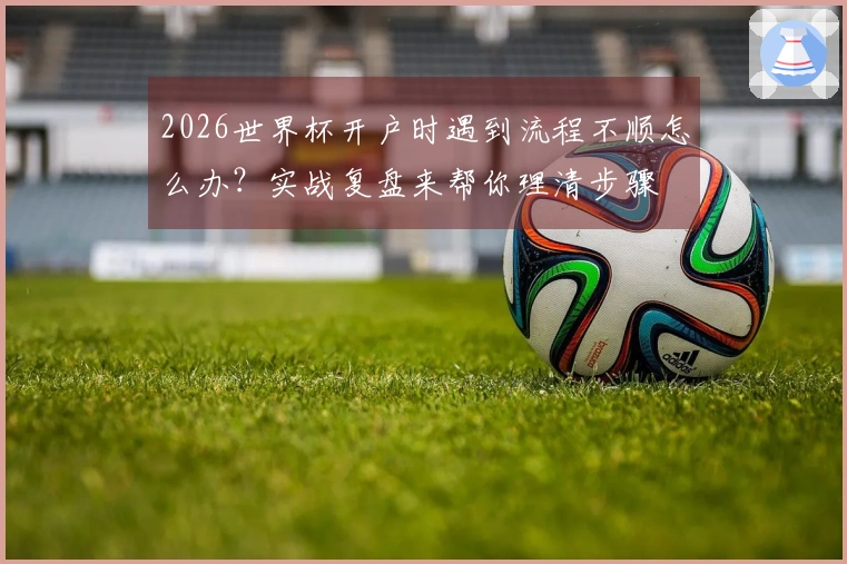 2026世界杯开户时遇到流程不顺怎么办？实战复盘来帮你理清步骤